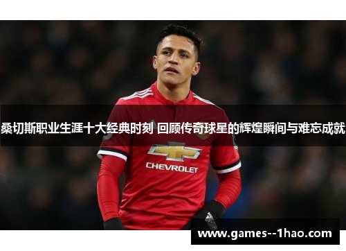 桑切斯职业生涯十大经典时刻 回顾传奇球星的辉煌瞬间与难忘成就