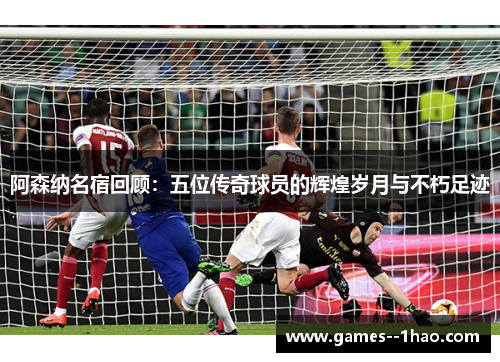 阿森纳名宿回顾：五位传奇球员的辉煌岁月与不朽足迹