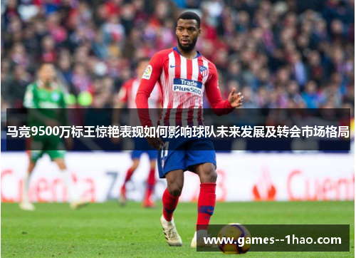 马竞9500万标王惊艳表现如何影响球队未来发展及转会市场格局