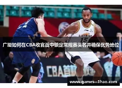 广厦如何在CBA收官战中锁定常规赛头名并确保优势地位