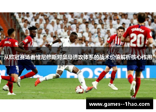从欧冠赛场看维尼修斯对皇马进攻体系的战术价值解析核心作用