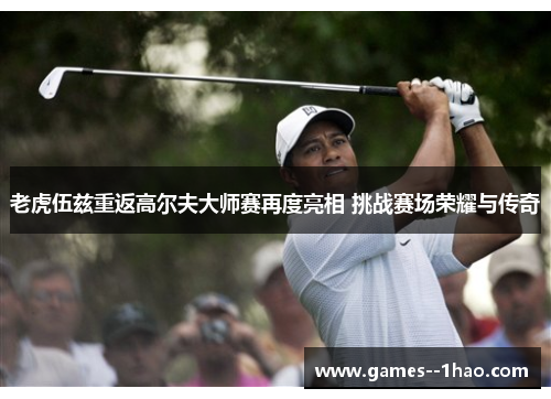 老虎伍兹重返高尔夫大师赛再度亮相 挑战赛场荣耀与传奇