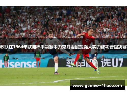 苏联在1964年欧洲杯半决赛中力克丹麦展现强大实力成功晋级决赛