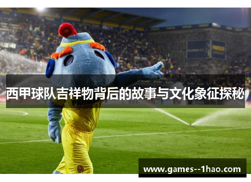 西甲球队吉祥物背后的故事与文化象征探秘